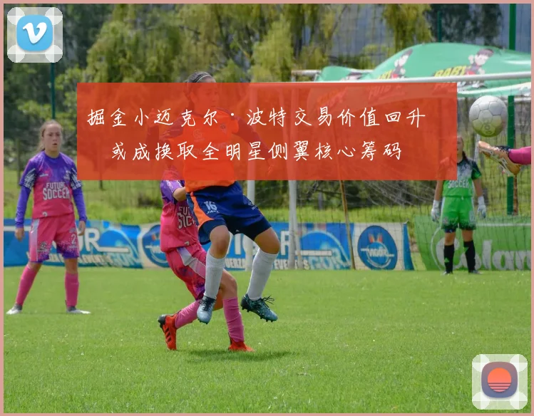 掘金小迈克尔·波特交易价值回升,或成换取全明星侧翼核心筹码