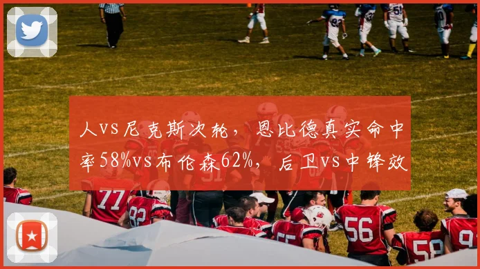 人vs尼克斯次轮,恩比德真实命中率58%vs布伦森62%,后卫vs中锋效率悖论
