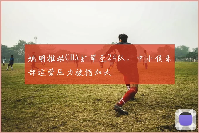 姚明推动CBA扩军至24队,中小俱乐部运营压力被指加大