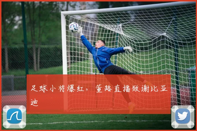 足球小将爆红，董路直播致谢比亚迪
