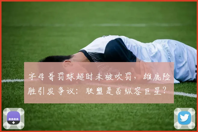 字母哥罚球超时未被吹罚，雄鹿险胜引发争议：联盟是否纵容巨星？