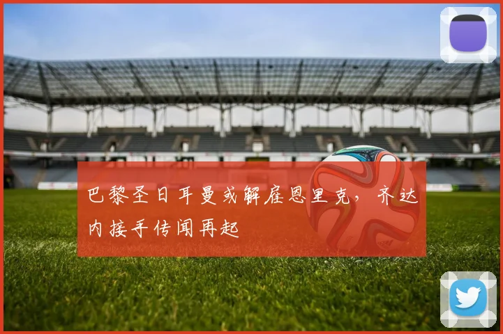 巴黎圣日耳曼或解雇恩里克,齐达内接手传闻再起