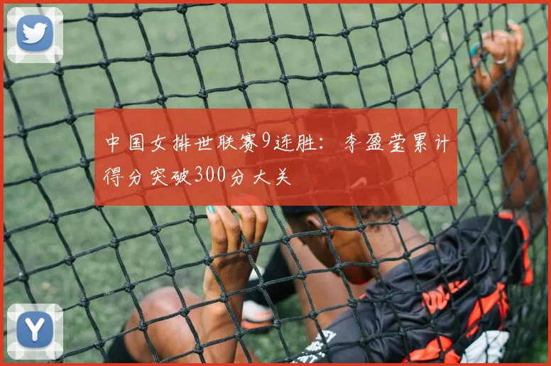 中国女排世联赛9连胜：李盈莹累计得分突破300分大关